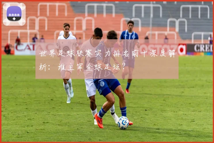 世界足球联赛实力排名前十深度解析:谁主宰全球足坛?
