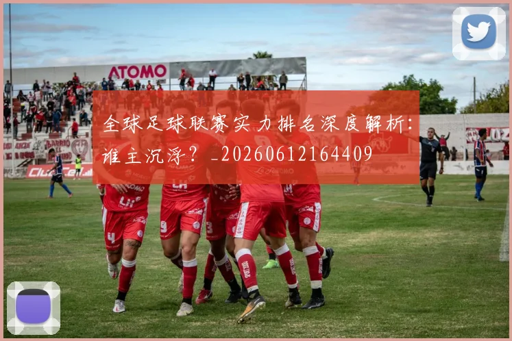 全球足球联赛实力排名深度解析：谁主沉浮？_20260612164409