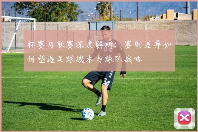 杯赛与联赛深度解析：赛制差异如何塑造足球战术与球队战略
