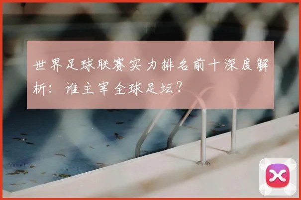 世界足球联赛实力排名前十深度解析:谁主宰全球足坛?