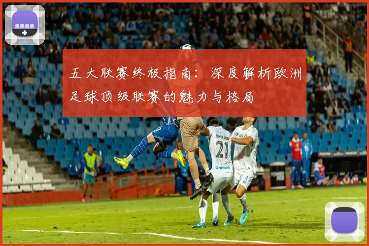 五大联赛终极指南：深度解析欧洲足球顶级联赛的魅力与格局