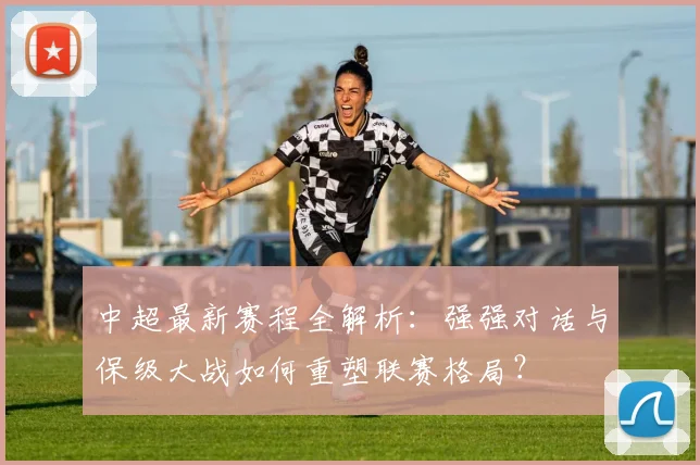 中超最新赛程全解析：强强对话与保级大战如何重塑联赛格局？